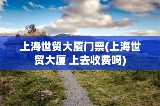 上海世贸大厦门票(上海世贸大厦 上去收费吗)