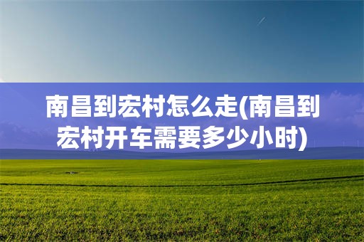 南昌到宏村怎么走(南昌到宏村开车需要多少小时)