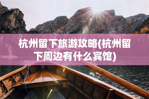 杭州留下旅游攻略(杭州留下周边有什么宾馆)