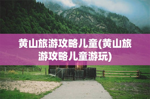 黄山旅游攻略儿童(黄山旅游攻略儿童游玩)