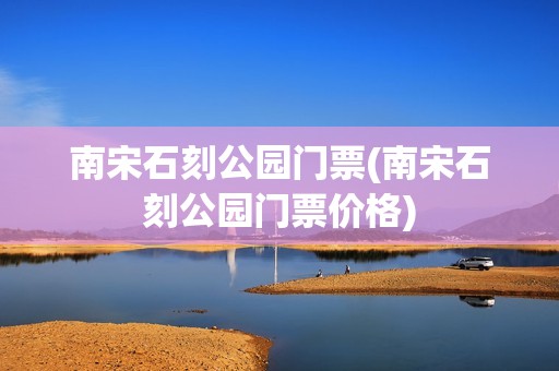 南宋石刻公园门票(南宋石刻公园门票价格)
