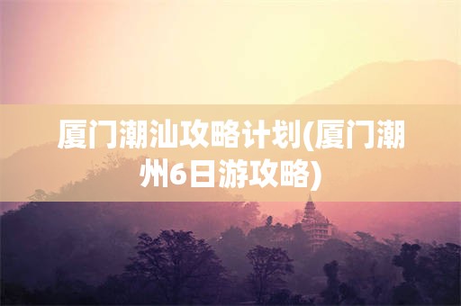 厦门潮汕攻略计划(厦门潮州6日游攻略)