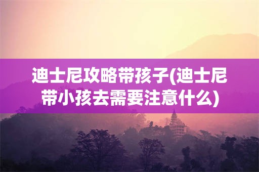 迪士尼攻略带孩子(迪士尼带小孩去需要注意什么)