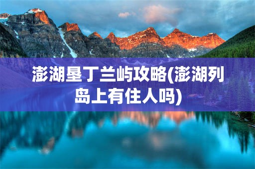 澎湖垦丁兰屿攻略(澎湖列岛上有住人吗)