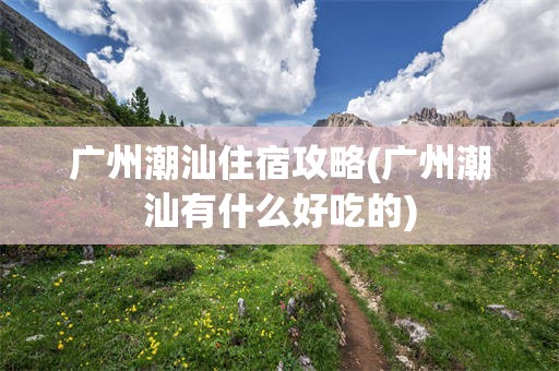 广州潮汕住宿攻略(广州潮汕有什么好吃的)