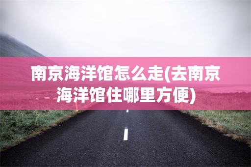南京海洋馆怎么走(去南京海洋馆住哪里方便)