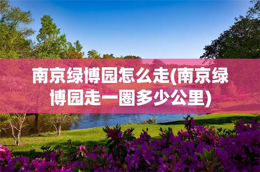 南京绿博园怎么走(南京绿博园走一圈多少公里)