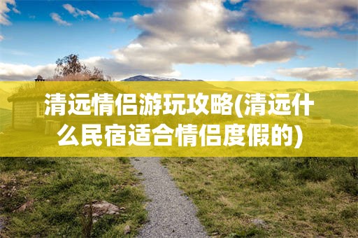 清远情侣游玩攻略(清远什么民宿适合情侣度假的)