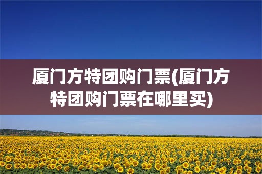 厦门方特团购门票(厦门方特团购门票在哪里买)
