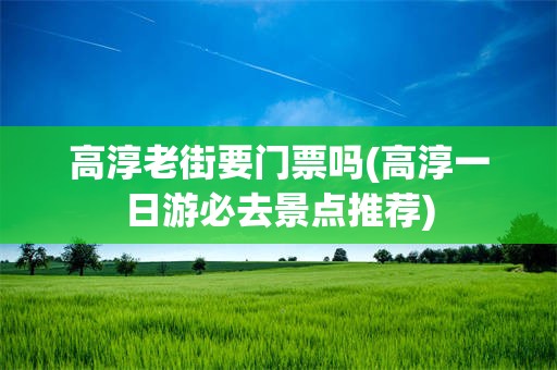 高淳老街要门票吗(高淳一日游必去景点推荐)