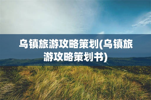 乌镇旅游攻略策划(乌镇旅游攻略策划书)