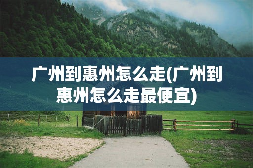 广州到惠州怎么走(广州到惠州怎么走最便宜)