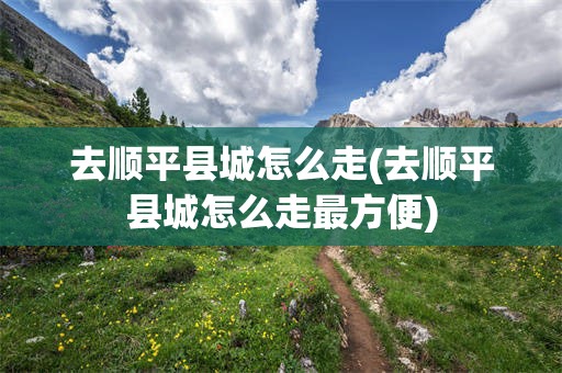 去顺平县城怎么走(去顺平县城怎么走最方便)