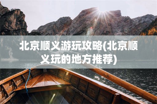 北京顺义游玩攻略(北京顺义玩的地方推荐)