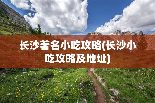 长沙著名小吃攻略(长沙小吃攻略及地址)