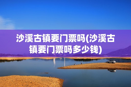 沙溪古镇要门票吗(沙溪古镇要门票吗多少钱)