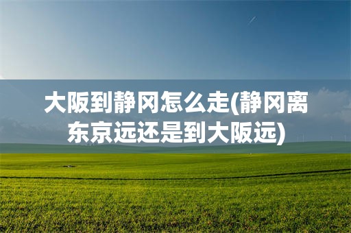 大阪到静冈怎么走(静冈离东京远还是到大阪远)