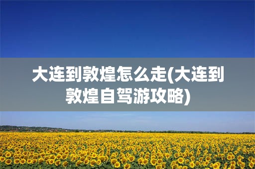 大连到敦煌怎么走(大连到敦煌自驾游攻略)