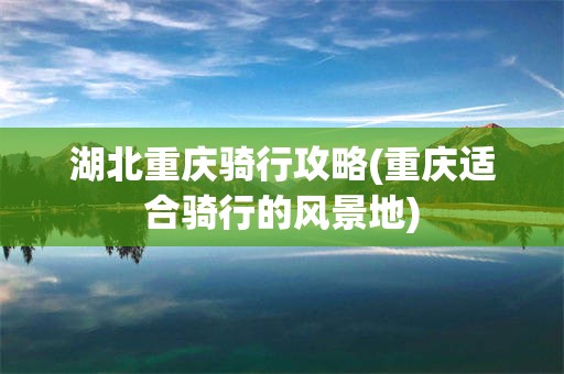 湖北重庆骑行攻略(重庆适合骑行的风景地)