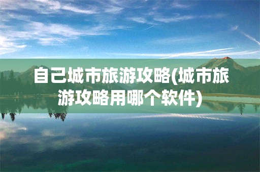 自己城市旅游攻略(城市旅游攻略用哪个软件)