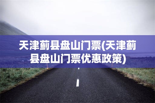 天津蓟县盘山门票(天津蓟县盘山门票优惠政策)