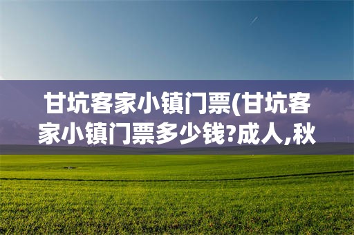 甘坑客家小镇门票(甘坑客家小镇门票多少钱?成人,秋游)