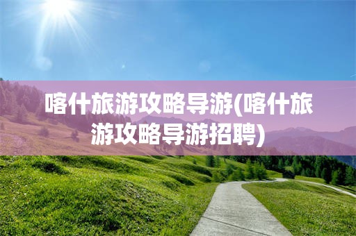 喀什旅游攻略导游(喀什旅游攻略导游招聘)