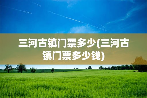 三河古镇门票多少(三河古镇门票多少钱)