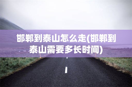 邯郸到泰山怎么走(邯郸到泰山需要多长时间)