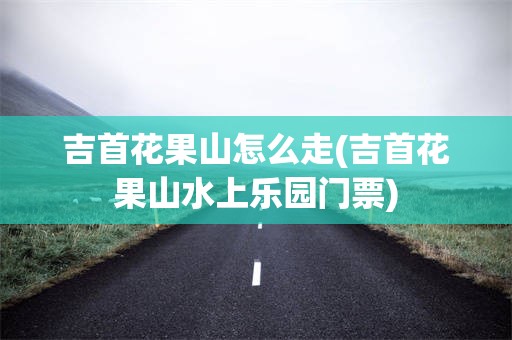 吉首花果山怎么走(吉首花果山水上乐园门票)