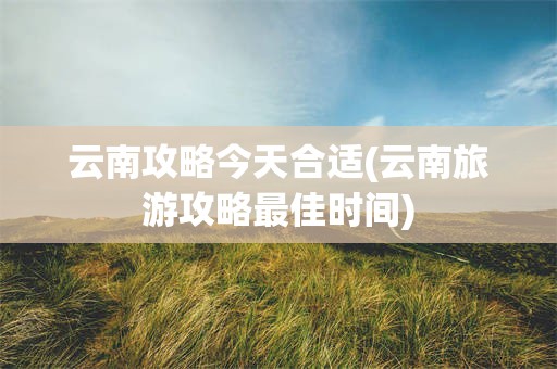 云南攻略今天合适(云南旅游攻略最佳时间)