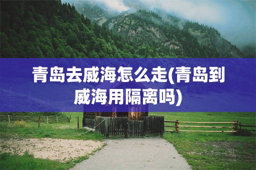 青岛去威海怎么走(青岛到威海用隔离吗)