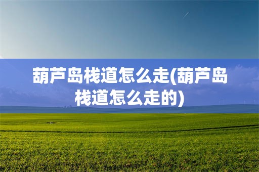 葫芦岛栈道怎么走(葫芦岛栈道怎么走的)