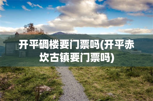 开平碉楼要门票吗(开平赤坎古镇要门票吗)