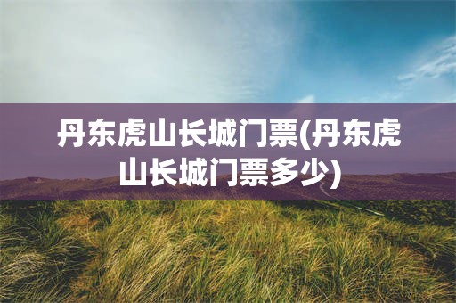 丹东虎山长城门票(丹东虎山长城门票多少)