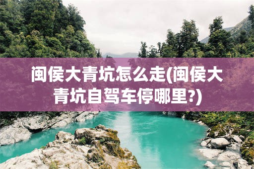 闽侯大青坑怎么走(闽侯大青坑自驾车停哪里?)