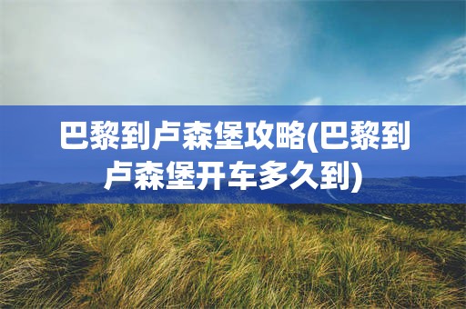 巴黎到卢森堡攻略(巴黎到卢森堡开车多久到)