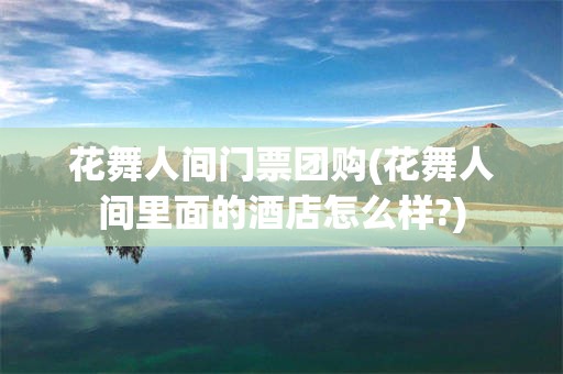 花舞人间门票团购(花舞人间里面的酒店怎么样?)