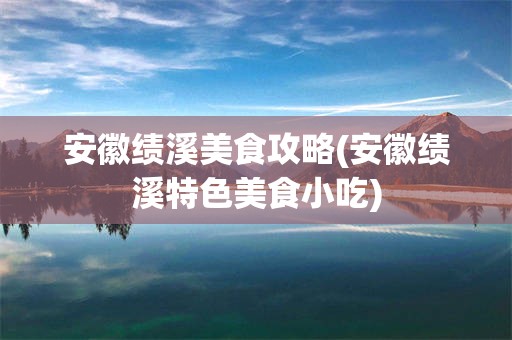 安徽绩溪美食攻略(安徽绩溪特色美食小吃)
