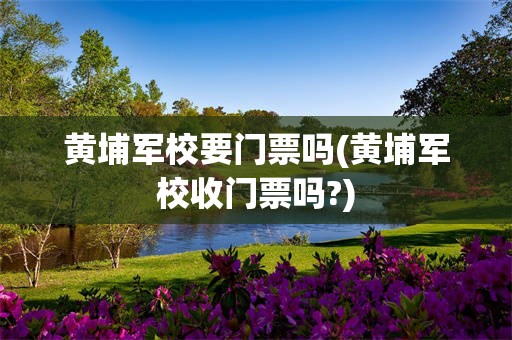 黄埔军校要门票吗(黄埔军校收门票吗?)