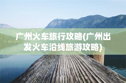 广州火车旅行攻略(广州出发火车沿线旅游攻略)