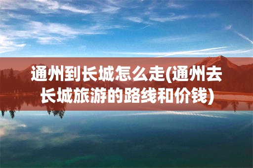 通州到长城怎么走(通州去长城旅游的路线和价钱)