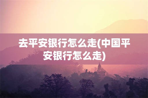 去平安银行怎么走(中国平安银行怎么走)