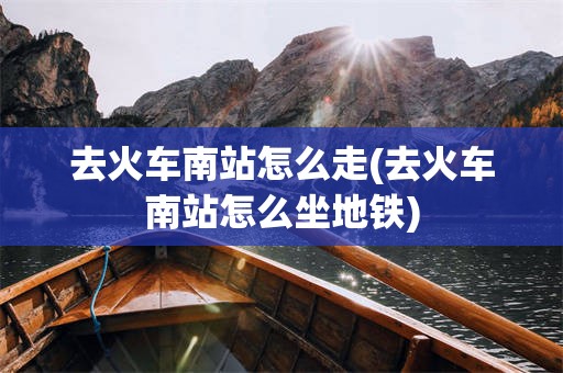 去火车南站怎么走(去火车南站怎么坐地铁)