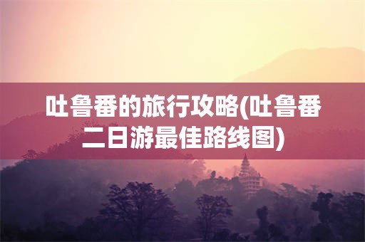吐鲁番的旅行攻略(吐鲁番二日游最佳路线图)