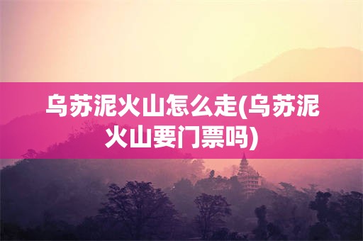 乌苏泥火山怎么走(乌苏泥火山要门票吗)