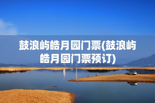鼓浪屿皓月园门票(鼓浪屿皓月园门票预订)