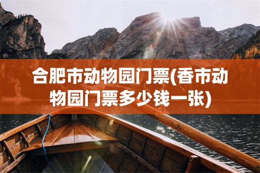 合肥市动物园门票(香市动物园门票多少钱一张)
