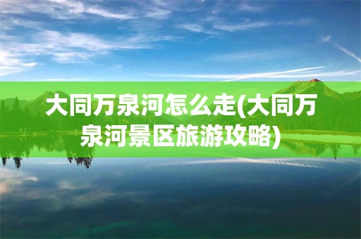 大同万泉河怎么走(大同万泉河景区旅游攻略)