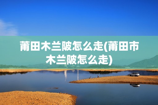 莆田木兰陂怎么走(莆田市木兰陂怎么走)